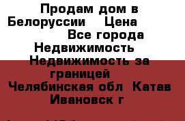 Продам дом в Белоруссии  › Цена ­ 1 300 000 - Все города Недвижимость » Недвижимость за границей   . Челябинская обл.,Катав-Ивановск г.